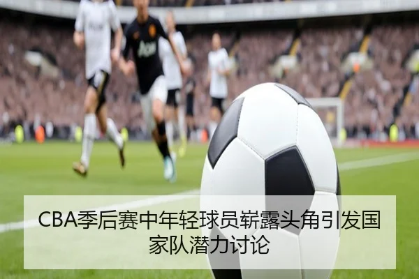 CBA季后赛中年轻球员崭露头角引发国家队潜力讨论